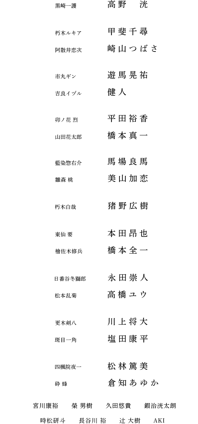 黒崎一護 高野 洸 朽木ルキア 甲斐千尋 阿散井恋次 崎山つばさ 市丸ギン 遊馬晃祐 吉良イヅル 健人 卯ノ花烈 平田裕香 山田花太郎 橋本真一藍 染惣右介 馬場良馬 雛森 桃 美山加恋 朽木白哉 猪野広樹 東仙 要 本田昂也 檜佐木修兵 橋本全一 日番谷冬獅郎 永田崇人 松本乱菊 高橋ユウ 更木剣八 川上将大 斑目一角 塩田康平 四楓院夜一 松林篤美 砕 蜂 倉知あゆか 宮川康裕 榮 男樹 久田悠貴 鍜治洸太朗 時松研斗 長谷川 裕 辻 大樹 AKI